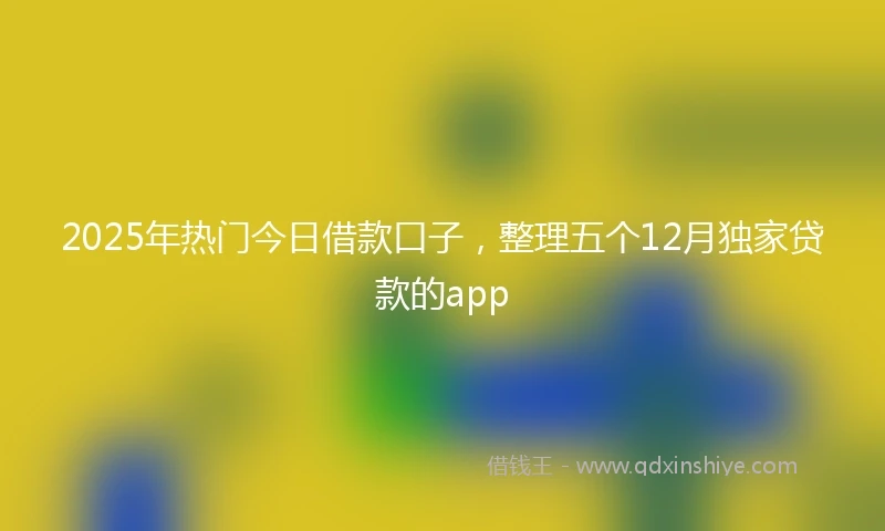 2025年热门今日借款口子，整理五个12月独家贷款的app