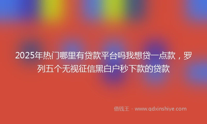 2025年热门哪里有贷款平台吗我想贷一点款，罗列五个无视征信黑白户秒下款的贷款