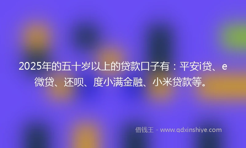2025年的五十岁以上的贷款口子有：平安i贷、e微贷、还呗、度小满金融、小米贷款等。