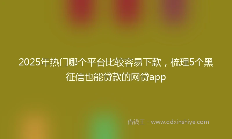 2025年热门哪个平台比较容易下款，梳理5个黑征信也能贷款的网贷app