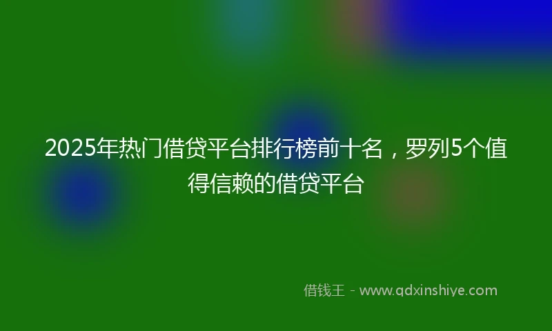 2025年热门借贷平台排行榜前十名，罗列5个值得信赖的借贷平台