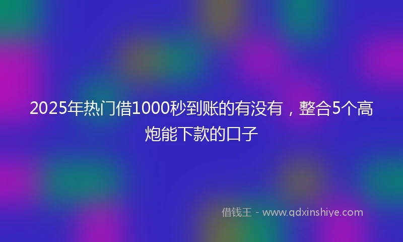 2025年热门借1000秒到账的有没有，整合5个高炮能下款的口子
