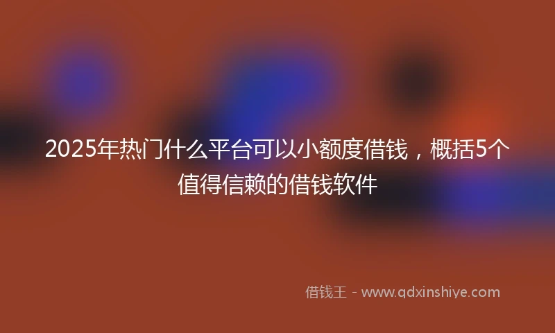 2025年热门什么平台可以小额度借钱，概括5个值得信赖的借钱软件