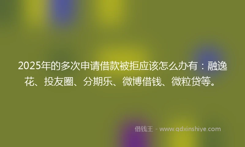 2025年的多次申请借款被拒应该怎么办有:融逸花、投友圈、分期乐、微博借钱、微粒贷等。