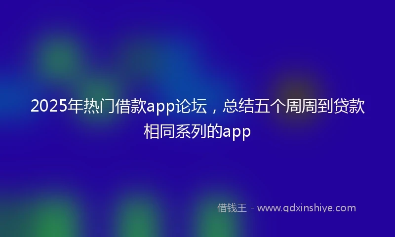 2025年热门借款app论坛，总结五个周周到贷款相同系列的app