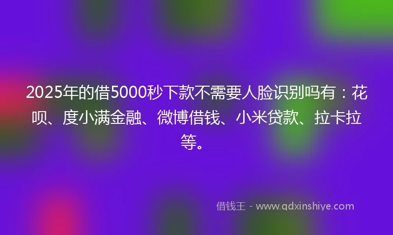 2025年的借5000秒下款不需要人脸识别吗有：花呗、度小满金融、微博借钱、小米贷款、拉卡拉等。
