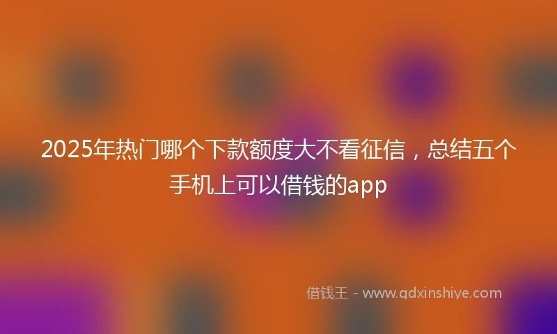 2025年热门哪个下款额度大不看征信，总结五个手机上可以借钱的app