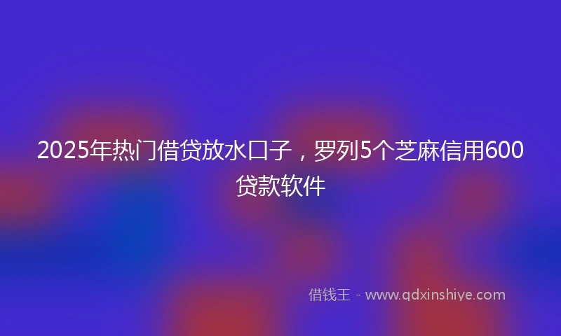 2025年热门借贷放水口子，罗列5个芝麻信用600贷款软件
