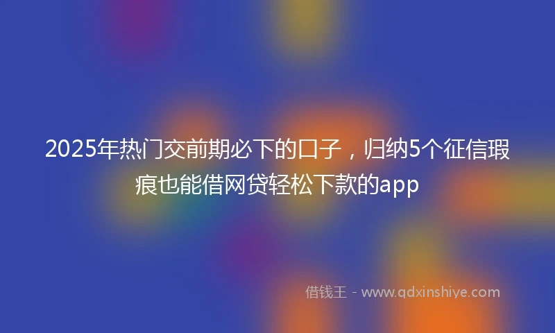2025年热门交前期必下的口子，归纳5个征信瑕疵也能借网贷轻松下款的app