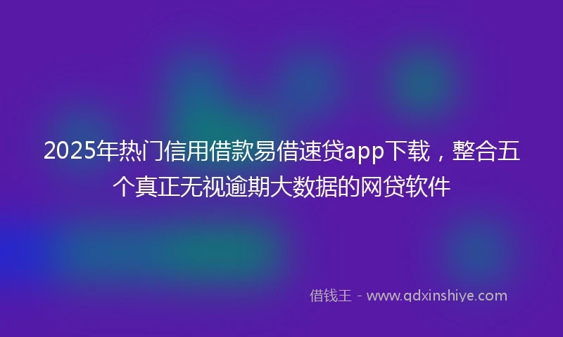 2025年热门信用借款易借速贷app下载，整合五个真正无视逾期大数据的网贷软件
