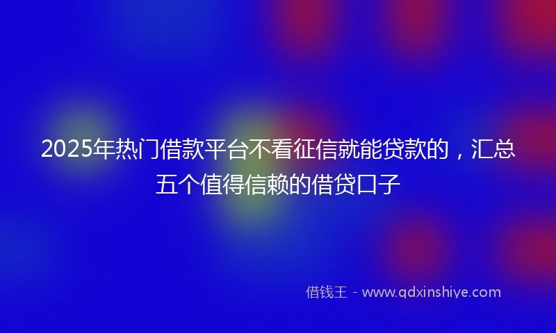 2025年热门借款平台不看征信就能贷款的，汇总五个值得信赖的借贷口子