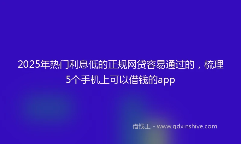 2025年热门利息低的正规网贷容易通过的，梳理5个手机上可以借钱的app