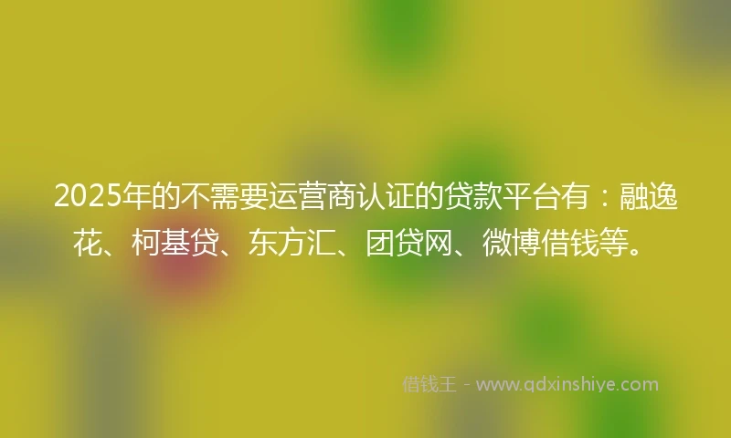 2025年的不需要运营商认证的贷款平台有：融逸花、柯基贷、东方汇、团贷网、微博借钱等。