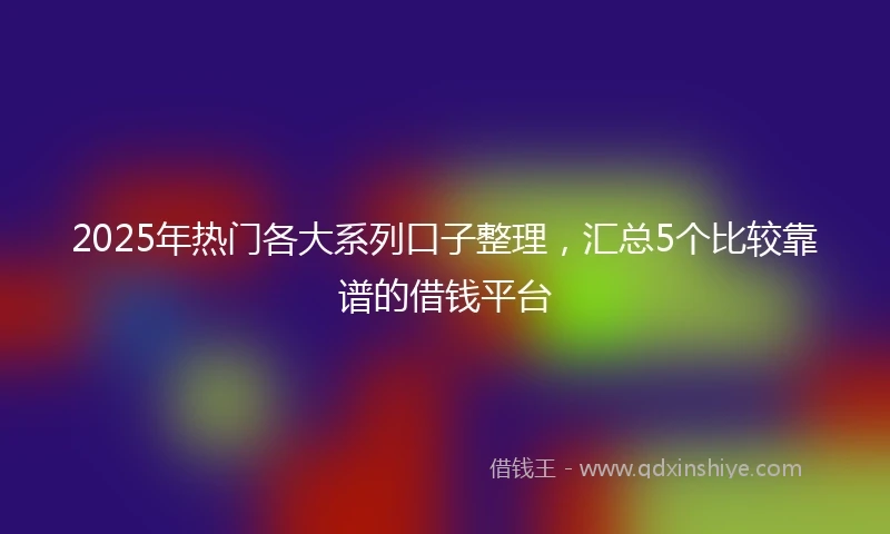 2025年热门各大系列口子整理，汇总5个比较靠谱的借钱平台