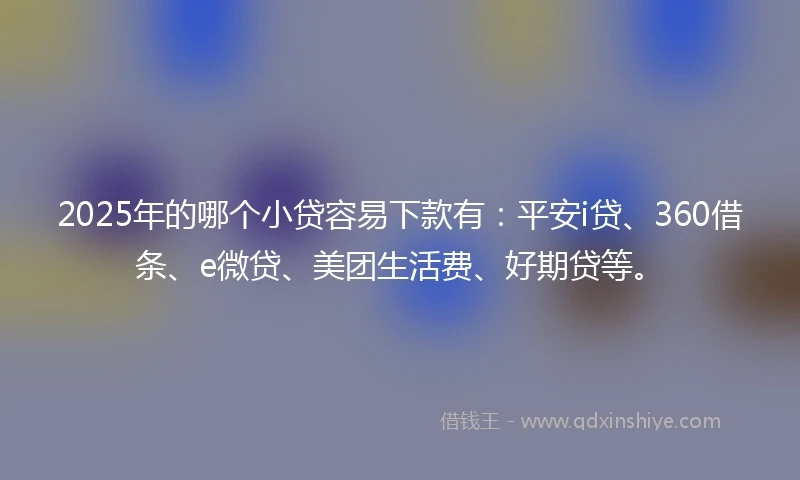 2025年的哪个小贷容易下款有：平安i贷、360借条、e微贷、美团生活费、好期贷等。