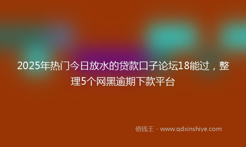 2025年热门今日放水的贷款口子论坛18能过，整理5个网黑逾期下款平台