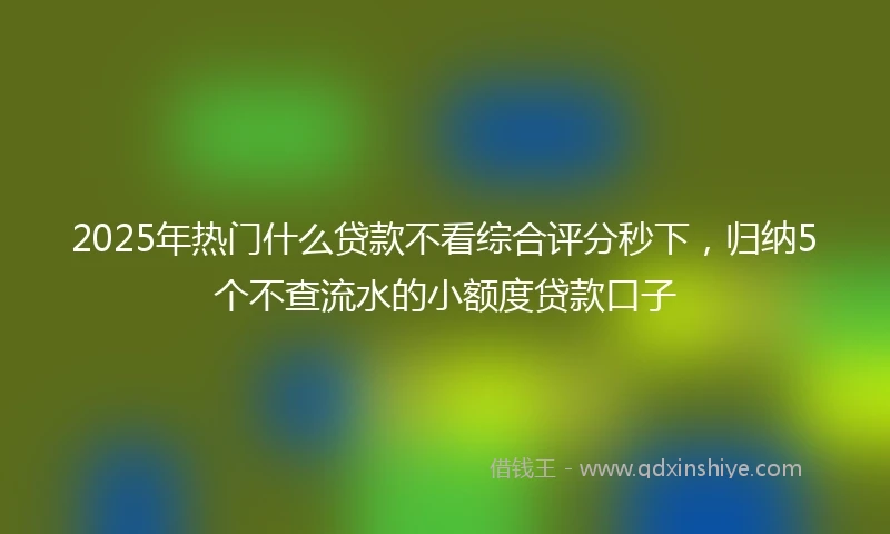 2025年热门什么贷款不看综合评分秒下，归纳5个不查流水的小额度贷款口子