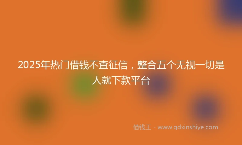 2025年热门借钱不查征信,整合五个无视一切是人就下款平台