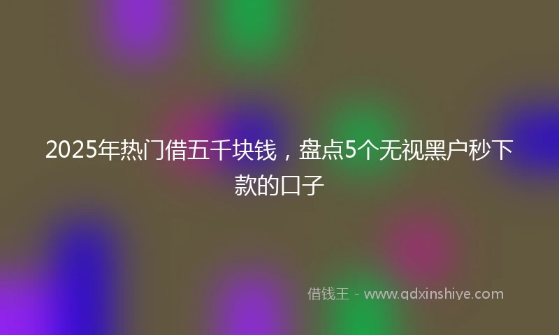 2025年热门借五千块钱，盘点5个无视黑户秒下款的口子