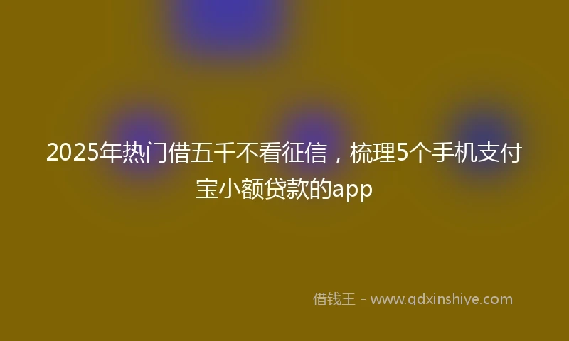 2025年热门借五千不看征信，梳理5个手机支付宝小额贷款的app