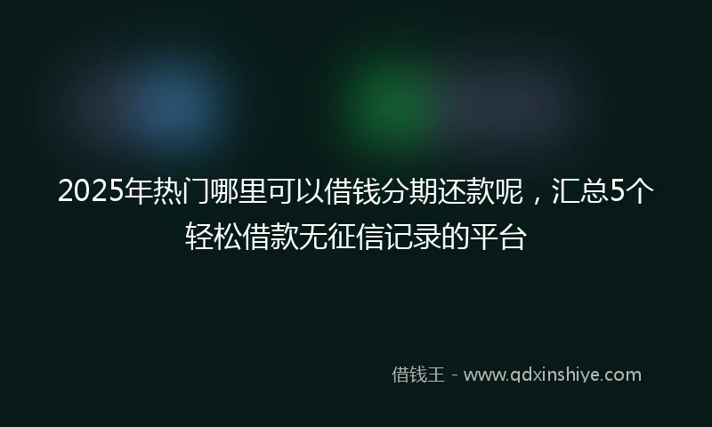 2025年热门哪里可以借钱分期还款呢，汇总5个轻松借款无征信记录的平台