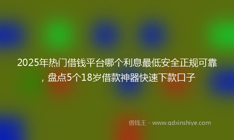 2025年热门借钱平台哪个利息最低安全正规可靠，盘点5个18岁借款神器快速下款口子