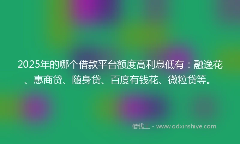 2025年的哪个借款平台额度高利息低有：融逸花、惠商贷、随身贷、百度有钱花、微粒贷等。