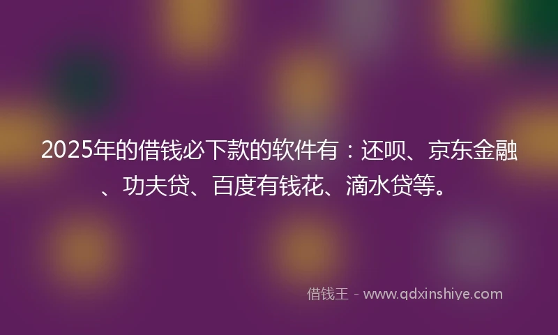 2025年的借钱必下款的软件有：还呗、京东金融、功夫贷、百度有钱花、滴水贷等。