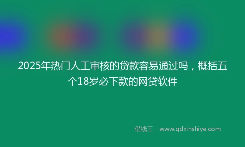 2025年热门人工审核的贷款容易通过吗，概括五个18岁必下款的网贷软件