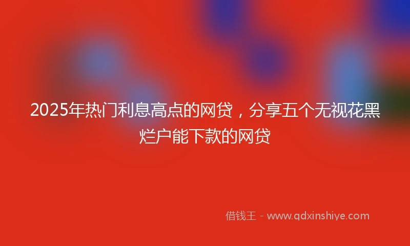 2025年热门利息高点的网贷，分享五个无视花黑烂户能下款的网贷
