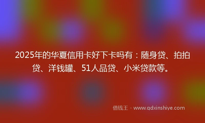 2025年的华夏信用卡好下卡吗有:随身贷、拍拍贷、洋钱罐、51人品贷、小米贷款等。
