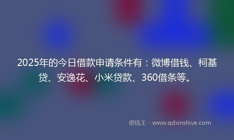 2025年的今日借款申请条件有：微博借钱、柯基贷、安逸花、小米贷款、360借条等。