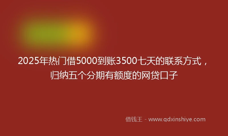 2025年热门借5000到账3500七天的联系方式，归纳五个分期有额度的网贷口子