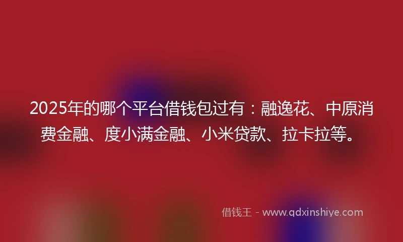 2025年的哪个平台借钱包过有：融逸花、中原消费金融、度小满金融、小米贷款、拉卡拉等。