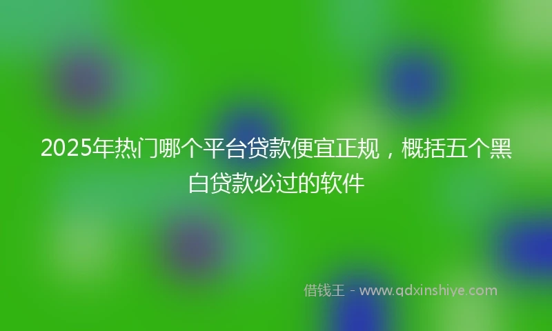 2025年热门哪个平台贷款便宜正规，概括五个黑白贷款必过的软件
