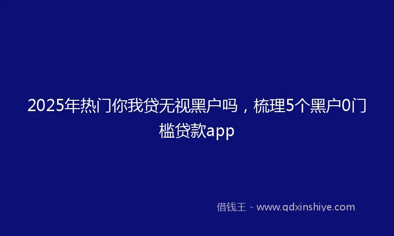 2025年热门你我贷无视黑户吗，梳理5个黑户0门槛贷款app