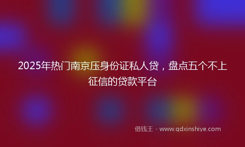 2025年热门南京压身份证私人贷，盘点五个不上征信的贷款平台