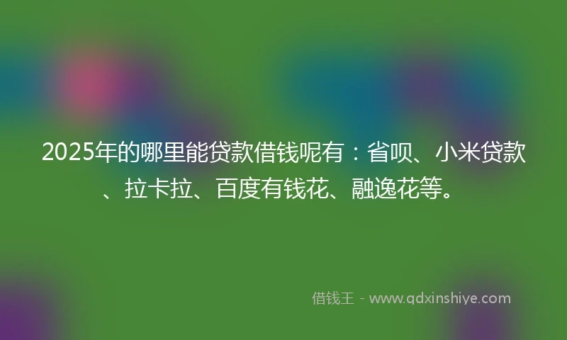 2025年的哪里能贷款借钱呢有：省呗、小米贷款、拉卡拉、百度有钱花、融逸花等。