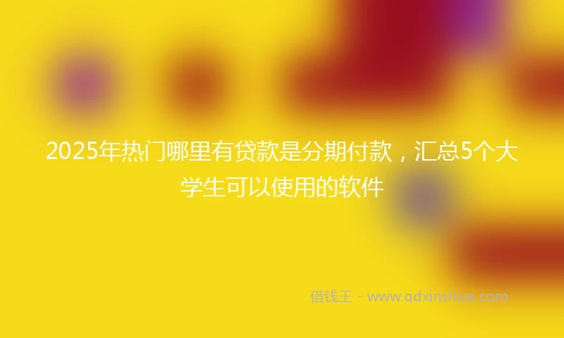 2025年热门哪里有贷款是分期付款，汇总5个大学生可以使用的软件