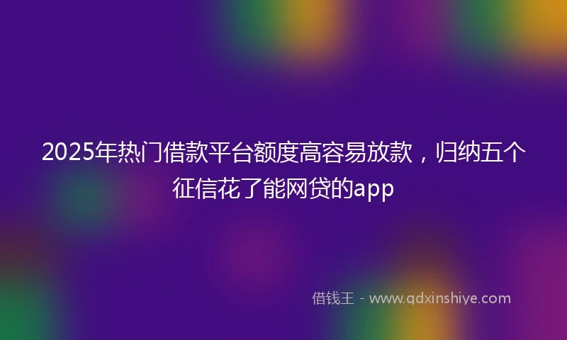 2025年热门借款平台额度高容易放款，归纳五个征信花了能网贷的app