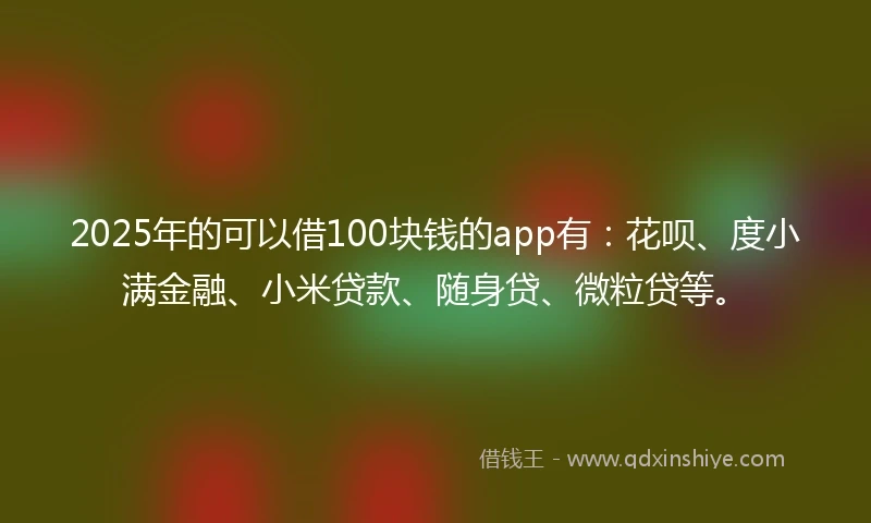 2025年的可以借100块钱的app有：花呗、度小满金融、小米贷款、随身贷、微粒贷等。