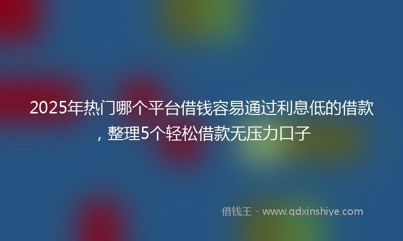 2025年热门哪个平台借钱容易通过利息低的借款，整理5个轻松借款无压力口子