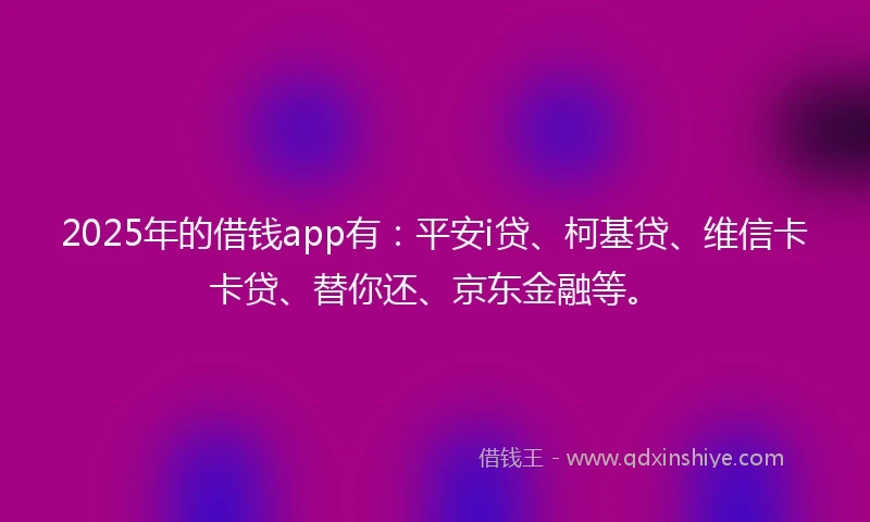 2025年的借钱app有：平安i贷、柯基贷、维信卡卡贷、替你还、京东金融等。