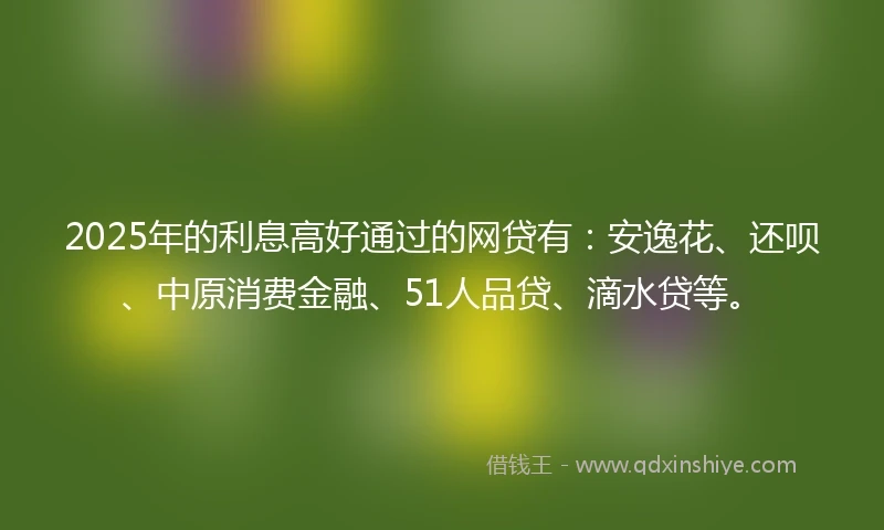 2025年的利息高好通过的网贷有：安逸花、还呗、中原消费金融、51人品贷、滴水贷等。
