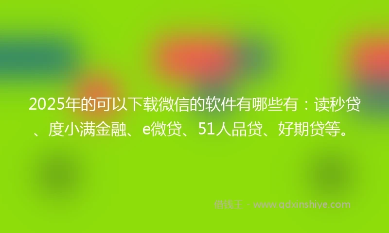 2025年的可以下载微信的软件有哪些有：读秒贷、度小满金融、e微贷、51人品贷、好期贷等。
