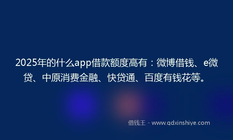 2025年的什么app借款额度高有：微博借钱、e微贷、中原消费金融、快贷通、百度有钱花等。