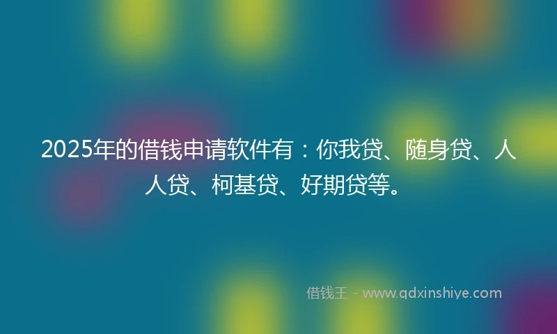 2025年的借钱申请软件有：你我贷、随身贷、人人贷、柯基贷、好期贷等。