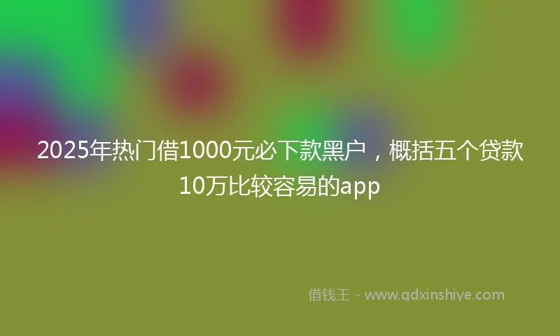 2025年热门借1000元必下款黑户，概括五个贷款10万比较容易的app