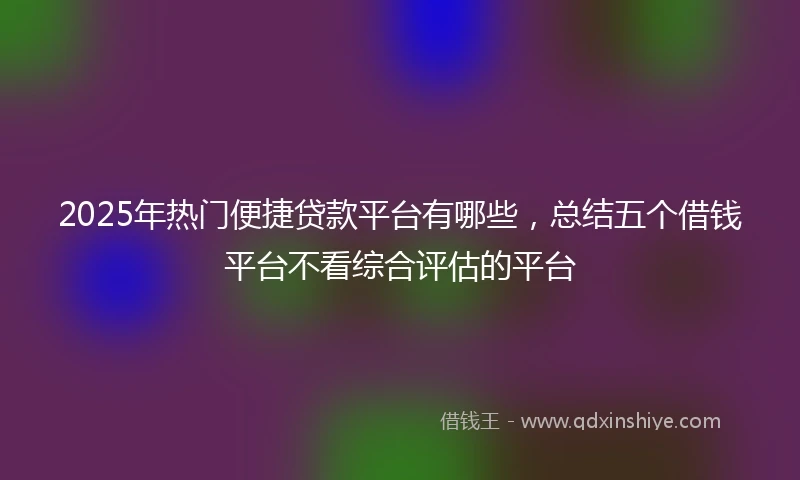 2025年热门便捷贷款平台有哪些，总结五个借钱平台不看综合评估的平台