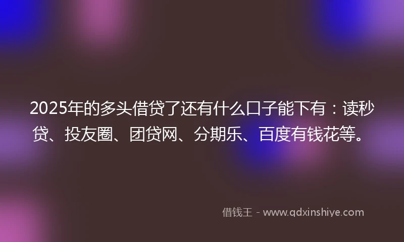2025年的多头借贷了还有什么口子能下有:读秒贷、投友圈、团贷网、分期乐、百度有钱花等。